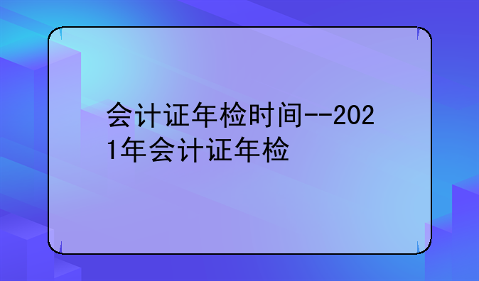 会计证年检时间--2021年会计证年检