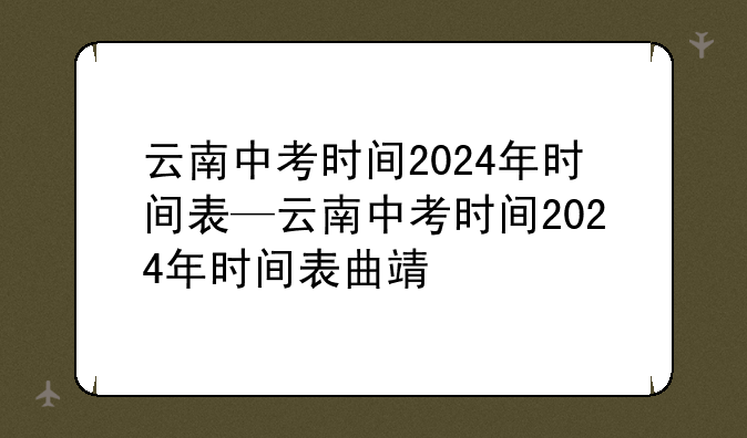 云南中考时间2024年时间表—云南中考时间2024年时间表曲靖