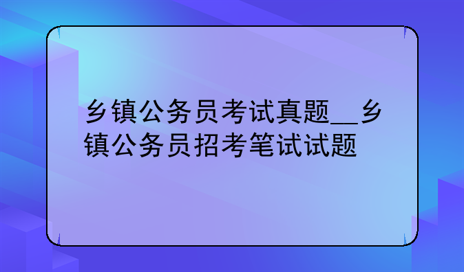 乡镇公务员考试真题__乡镇公务员招考笔试试题