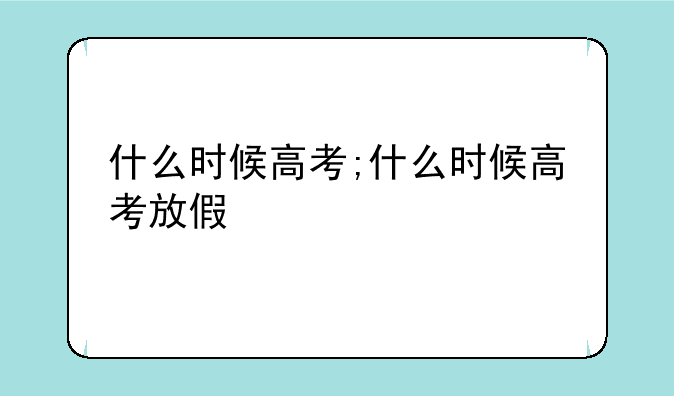 什么时候高考;什么时候高考放假