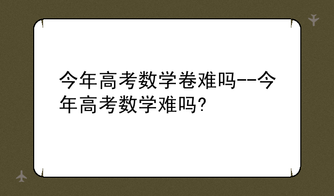 今年高考数学卷难吗--今年高考数学难吗?