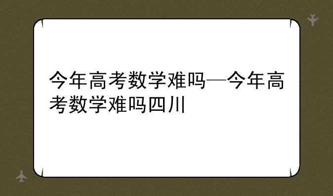 今年高考数学难吗—今年高考数学难吗四川