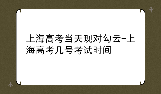 上海高考当天现对勾云-上海高考几号考试时间