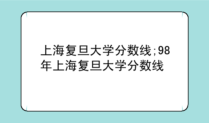 上海复旦大学分数线;98年上海复旦大学分数线