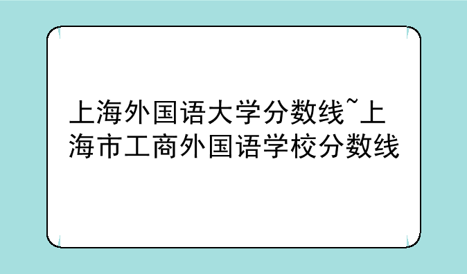 上海外国语大学分数线~上海市工商外国语学校分数线
