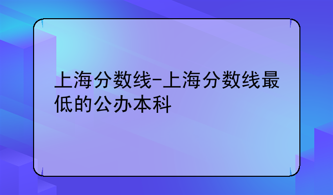 上海分数线-上海分数线最低的公办本科