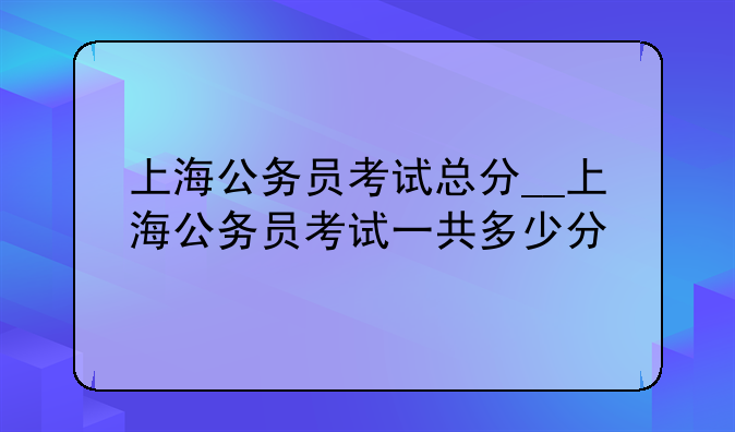上海公务员考试总分__上海公务员考试一共多少分