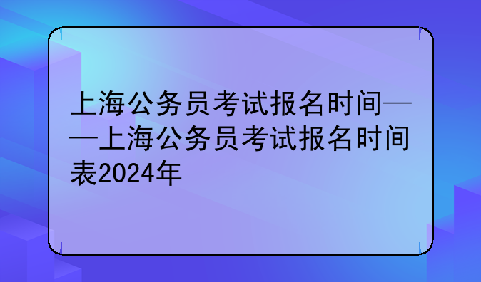 上海公务员考试报名时间——上海公务员考试报名时间表2024年