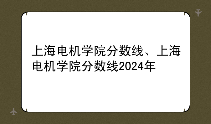 上海电机学院分数线、上海电机学院分数线2024年