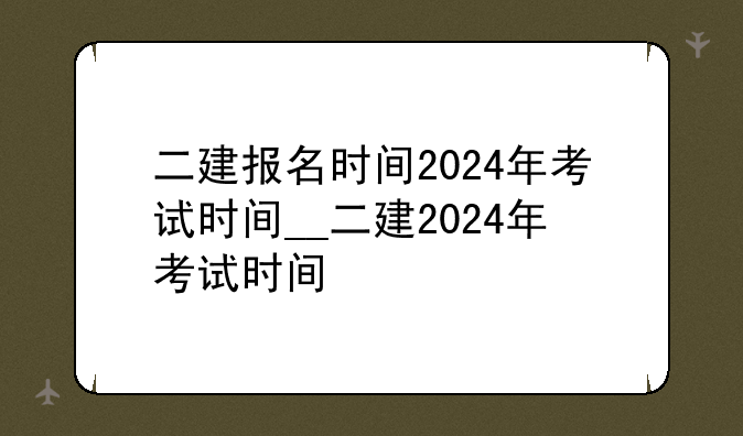 二建报名时间2024年考试时间__二建2024年考试时间