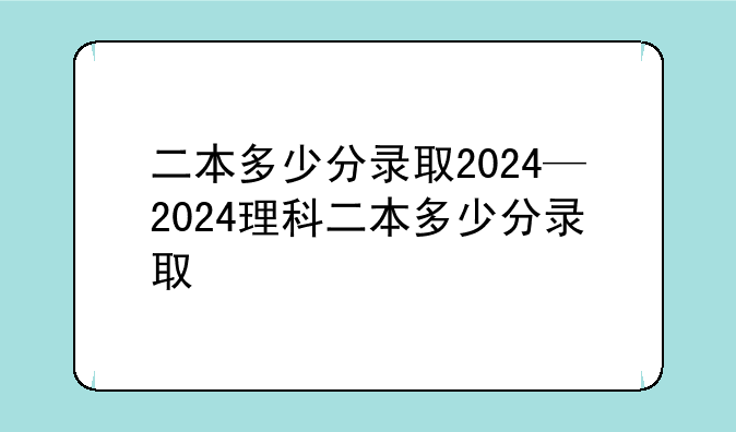 二本多少分录取2024—2024理科二本多少分录取