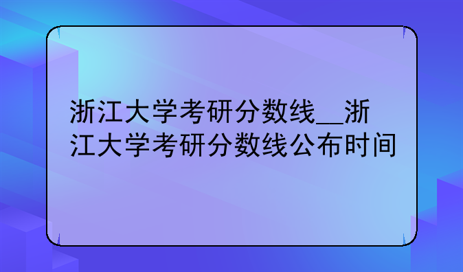 浙江大学考研分数线__浙江大学考研分数线公布时间