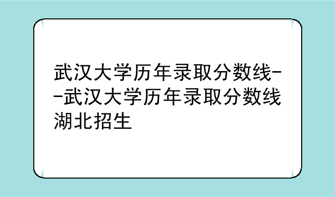 武汉大学历年录取分数线--武汉大学历年录取分数线湖北招生