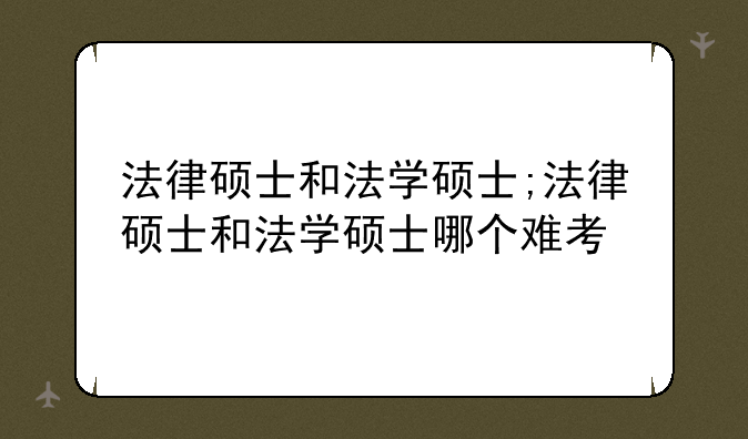 法律硕士和法学硕士;法律硕士和法学硕士哪个难考