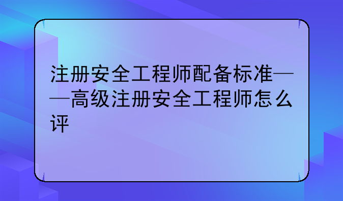 注册安全工程师配备标准——高级注册安全工程师怎么评