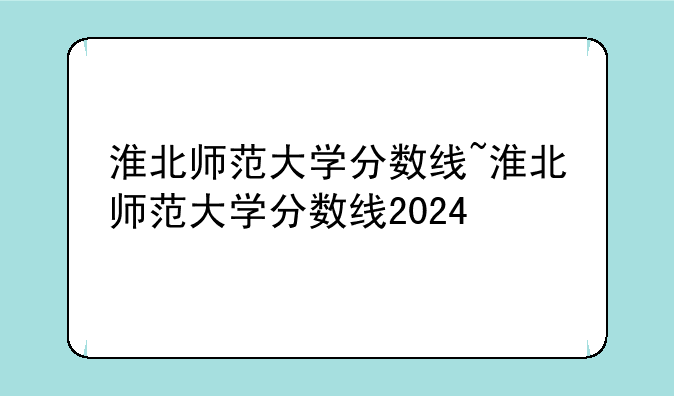 淮北师范大学分数线~淮北师范大学分数线2024
