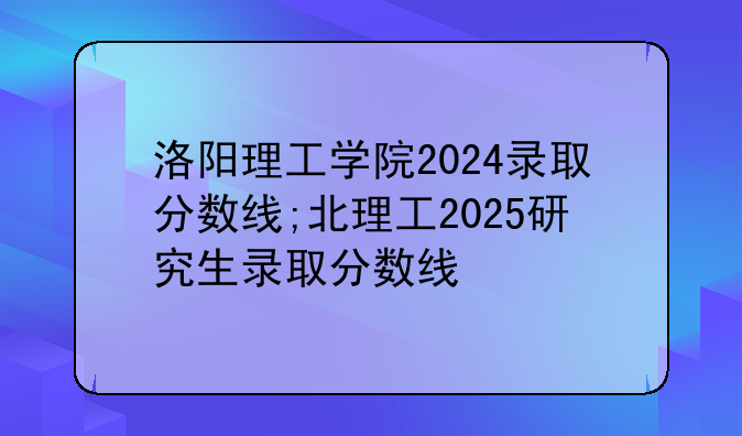 洛阳理工学院2024录取分数线;北理工2025研究生录取分数线