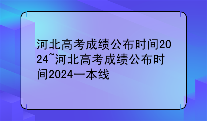 河北高考成绩公布时间2024~河北高考成绩公布时间2024一本线