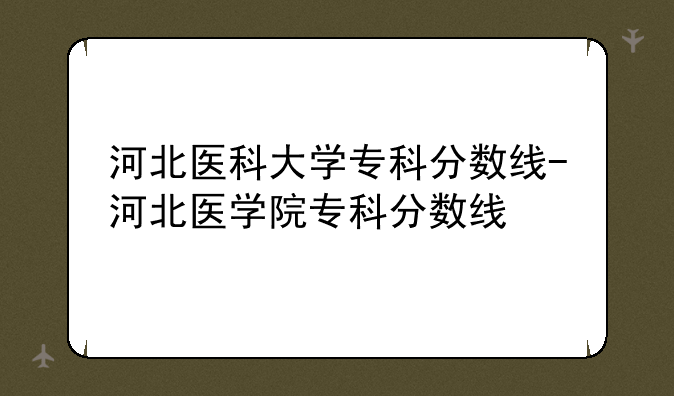 河北医科大学专科分数线-河北医学院专科分数线