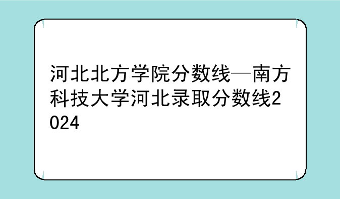 河北北方学院分数线—南方科技大学河北录取分数线2024