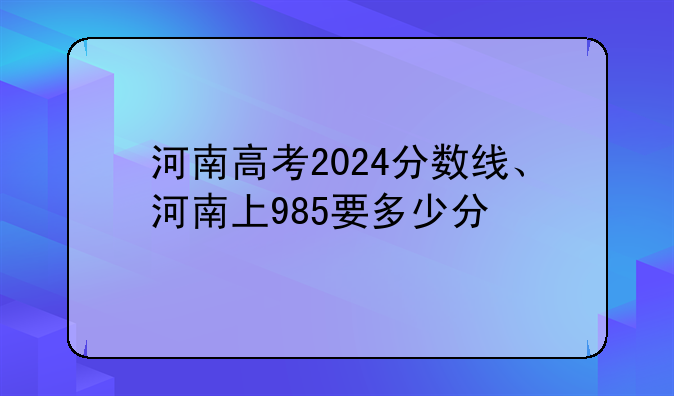 河南高考2024分数线、河南上985要多少分