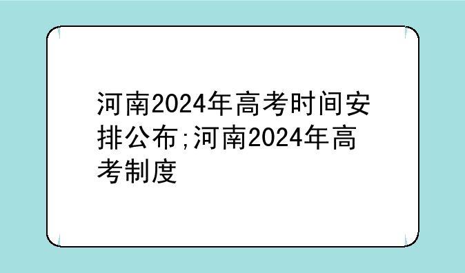 河南2024年高考时间安排公布;河南2024年高考制度