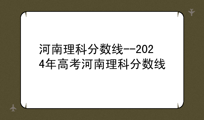 河南理科分数线--2024年高考河南理科分数线