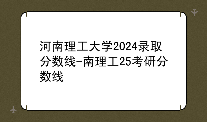 河南理工大学2024录取分数线-南理工25考研分数线