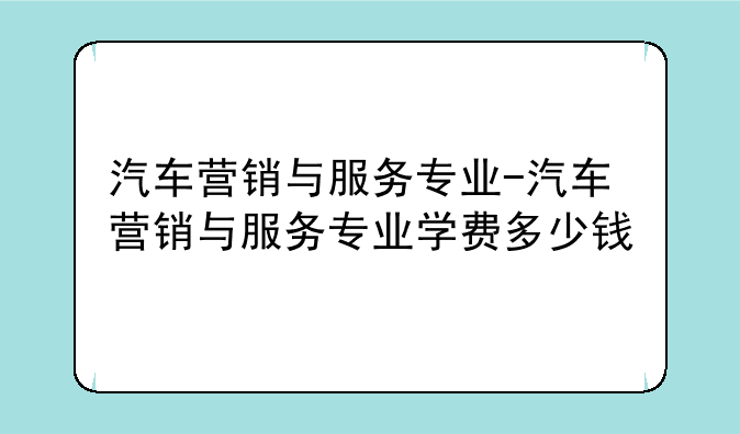 汽车营销与服务专业-汽车营销与服务专业学费多少钱