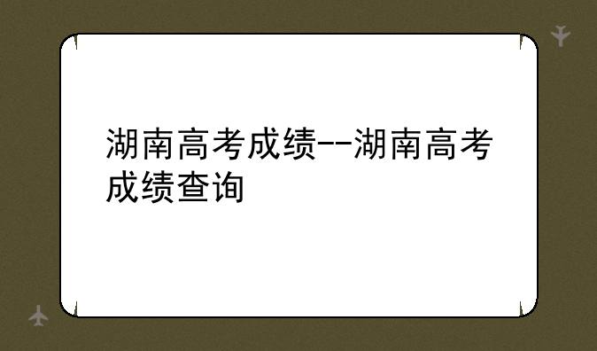 湖南高考成绩--湖南高考成绩查询