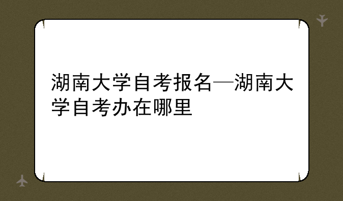 湖南大学自考报名—湖南大学自考办在哪里