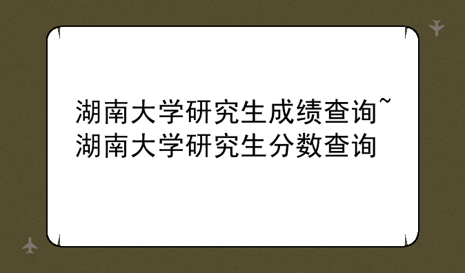 湖南大学研究生成绩查询~湖南大学研究生分数查询