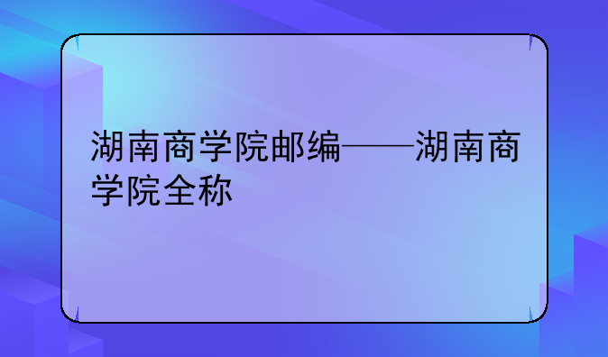 湖南商学院邮编——湖南商学院全称