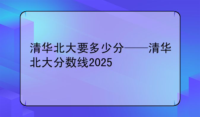 清华北大要多少分——清华北大分数线2025