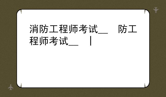 消防工程师考试__消防工程师考试时间2025