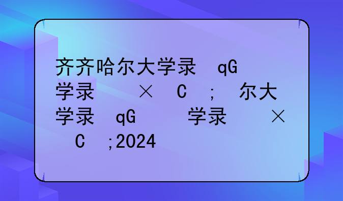 齐齐哈尔大学录取分数线;齐齐哈尔大学录取分数线2024