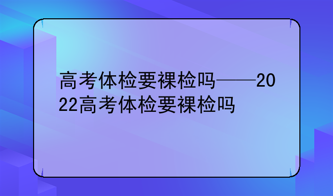 高考体检要裸检吗——2022高考体检要裸检吗