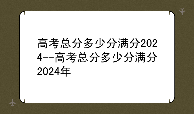 高考总分多少分满分2024--高考总分多少分满分2024年