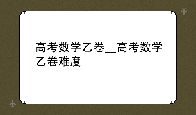高考数学乙卷__高考数学乙卷难度