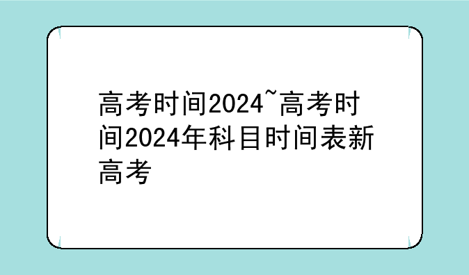 高考时间2024~高考时间2024年科目时间表新高考