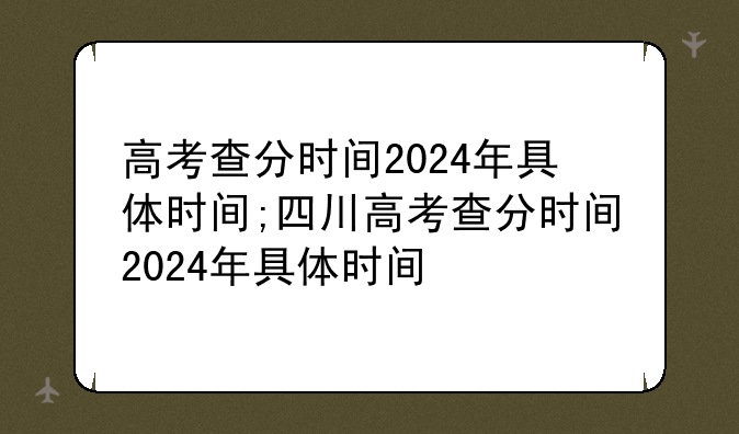 高考查分时间2024年具体时间;四川高考查分时间2024年具体时间