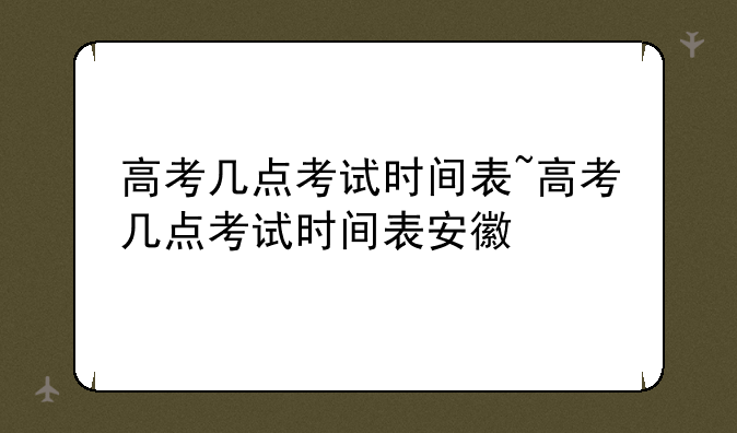 高考几点考试时间表~高考几点考试时间表安徽