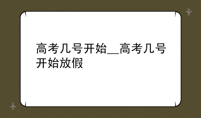高考几号开始__高考几号开始放假