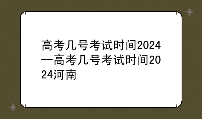 高考几号考试时间2024--高考几号考试时间2024河南