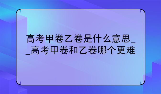 高考甲卷乙卷是什么意思__高考甲卷和乙卷哪个更难