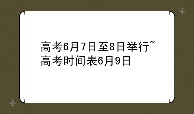 高考6月7日至8日举行~高考时间表6月9日