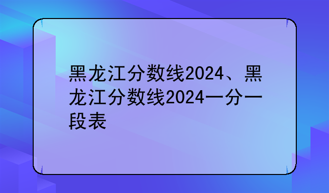 黑龙江分数线2024、黑龙江分数线2024一分一段表