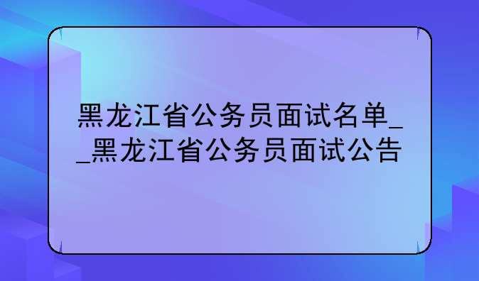 黑龙江省公务员面试名单__黑龙江省公务员面试公告