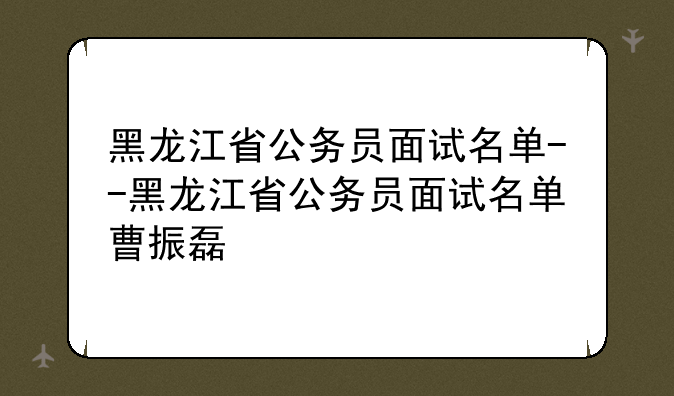 黑龙江省公务员面试名单--黑龙江省公务员面试名单曹振磊