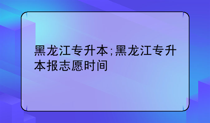 黑龙江专升本;黑龙江专升本报志愿时间